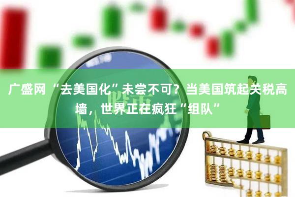 广盛网 “去美国化”未尝不可？当美国筑起关税高墙，世界正在疯狂“组队”
