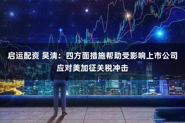 启运配资 吴清：四方面措施帮助受影响上市公司应对美加征关税冲击