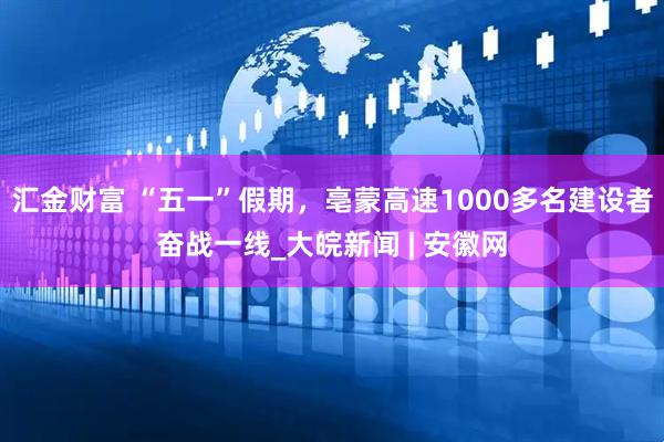 汇金财富 “五一”假期，亳蒙高速1000多名建设者奋战一线_大皖新闻 | 安徽网