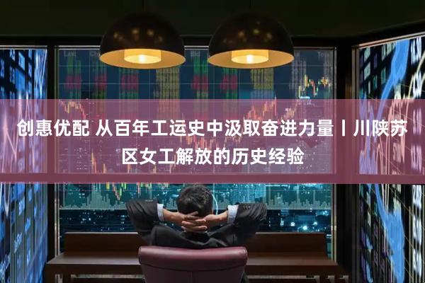创惠优配 从百年工运史中汲取奋进力量丨川陕苏区女工解放的历史经验