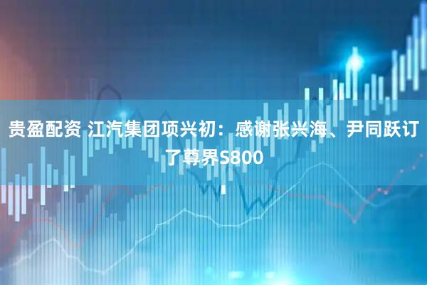 贵盈配资 江汽集团项兴初：感谢张兴海、尹同跃订了尊界S800