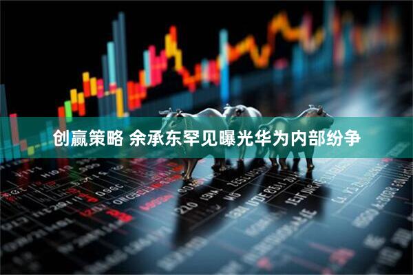 创赢策略 余承东罕见曝光华为内部纷争