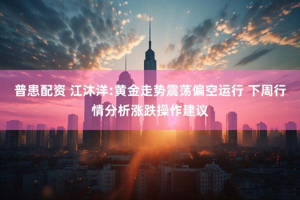 普患配资 江沐洋:黄金走势震荡偏空运行 下周行情分析涨跌操作建议