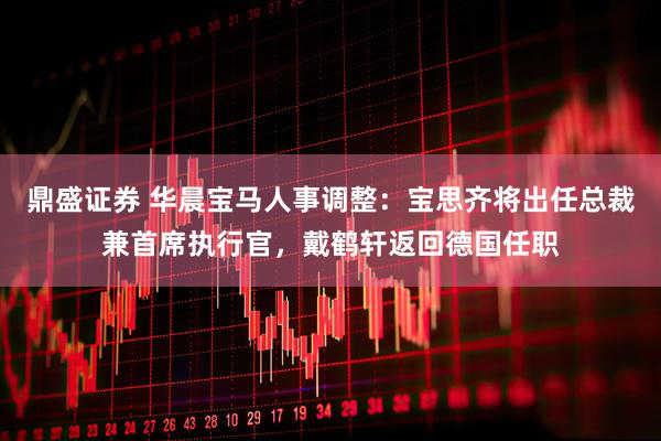 鼎盛证券 华晨宝马人事调整：宝思齐将出任总裁兼首席执行官，戴鹤轩返回德国任职