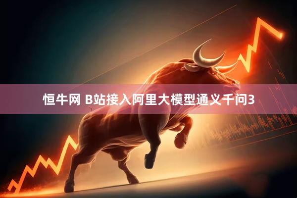 恒牛网 B站接入阿里大模型通义千问3