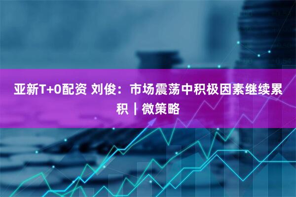 亚新T+0配资 刘俊：市场震荡中积极因素继续累积｜微策略