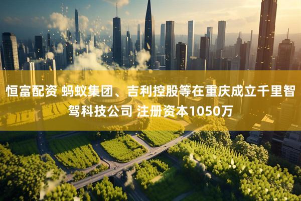 恒富配资 蚂蚁集团、吉利控股等在重庆成立千里智驾科技公司 注册资本1050万