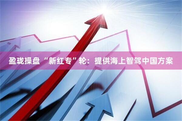 盈珑操盘 “新红专”轮：提供海上智驾中国方案
