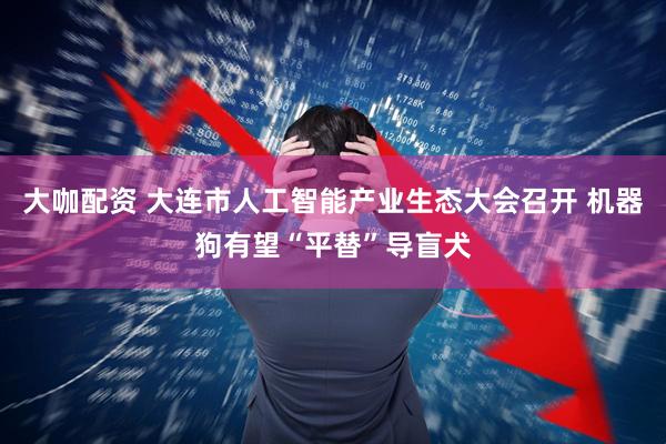大咖配资 大连市人工智能产业生态大会召开 机器狗有望“平替”导盲犬