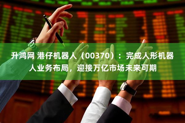 升鸿网 港仔机器人（00370）：完成人形机器人业务布局，迎接万亿市场未来可期