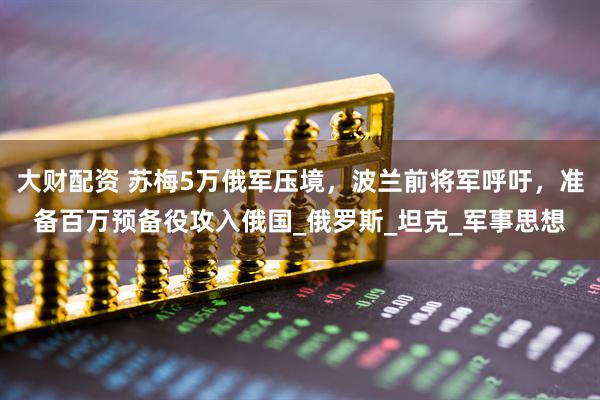 大财配资 苏梅5万俄军压境，波兰前将军呼吁，准备百万预备役攻入俄国_俄罗斯_坦克_军事思想