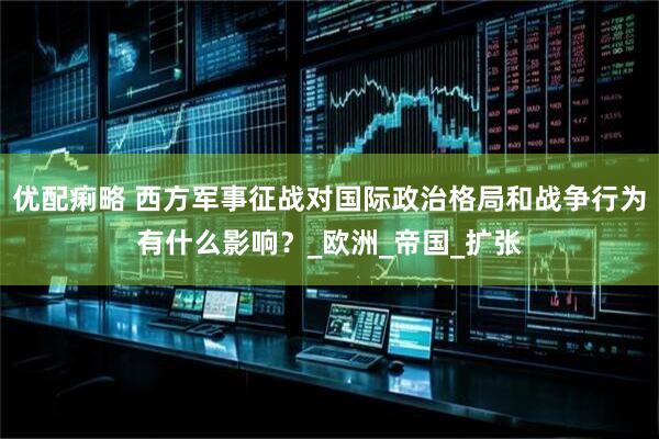 优配痢略 西方军事征战对国际政治格局和战争行为有什么影响？_欧洲_帝国_扩张