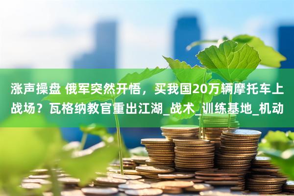 涨声操盘 俄军突然开悟，买我国20万辆摩托车上战场？瓦格纳教官重出江湖_战术_训练基地_机动