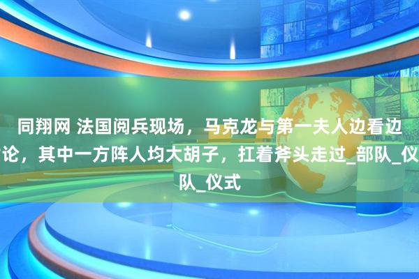 同翔网 法国阅兵现场，马克龙与第一夫人边看边讨论，其中一方阵人均大胡子，扛着斧头走过_部队_仪式