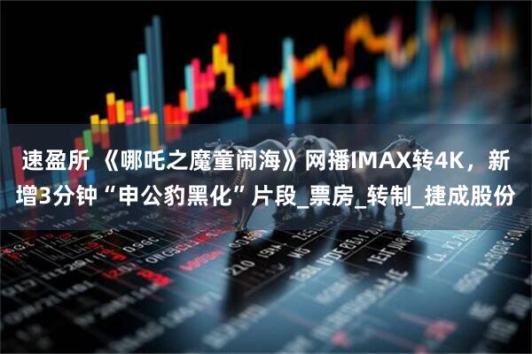 速盈所 《哪吒之魔童闹海》网播IMAX转4K，新增3分钟“申公豹黑化”片段_票房_转制_捷成股份