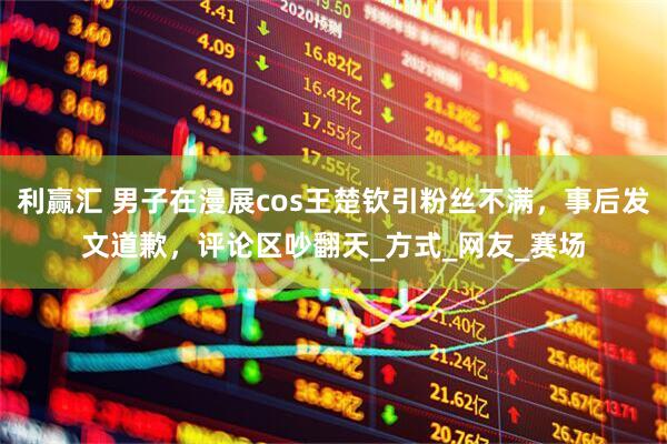 利赢汇 男子在漫展cos王楚钦引粉丝不满，事后发文道歉，评论区吵翻天_方式_网友_赛场