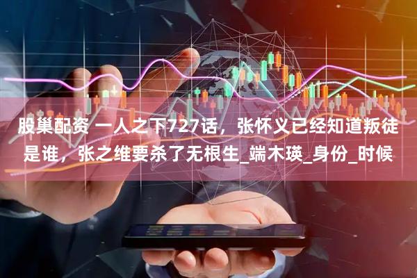股巢配资 一人之下727话，张怀义已经知道叛徒是谁，张之维要杀了无根生_端木瑛_身份_时候