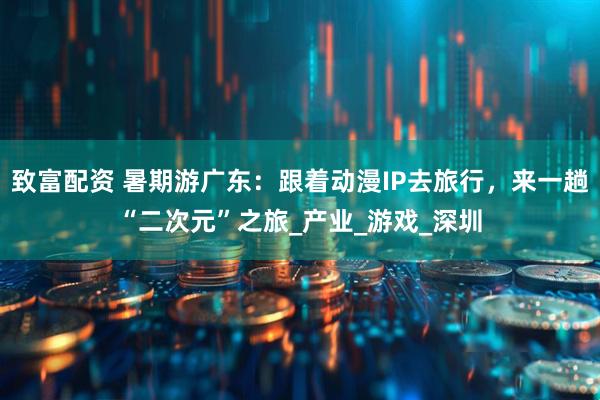 致富配资 暑期游广东：跟着动漫IP去旅行，来一趟“二次元”之旅_产业_游戏_深圳