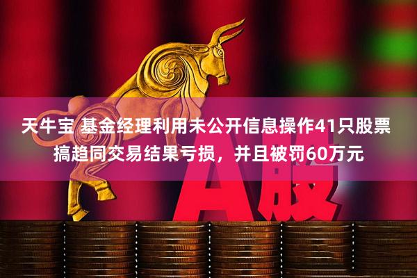 天牛宝 基金经理利用未公开信息操作41只股票 搞趋同交易结果亏损，并且被罚60万元