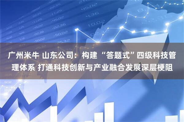 广州米牛 山东公司：构建 “答题式”四级科技管理体系 打通科技创新与产业融合发展深层梗阻