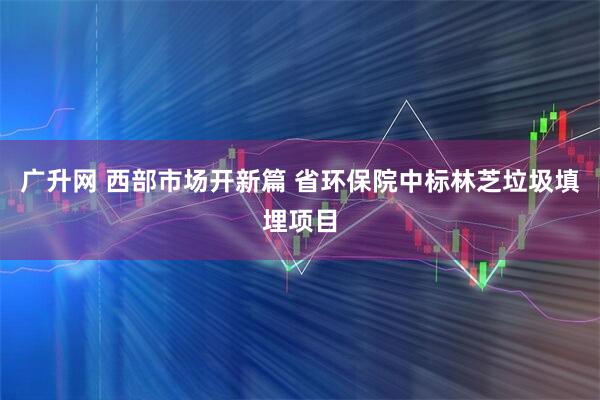 广升网 西部市场开新篇 省环保院中标林芝垃圾填埋项目