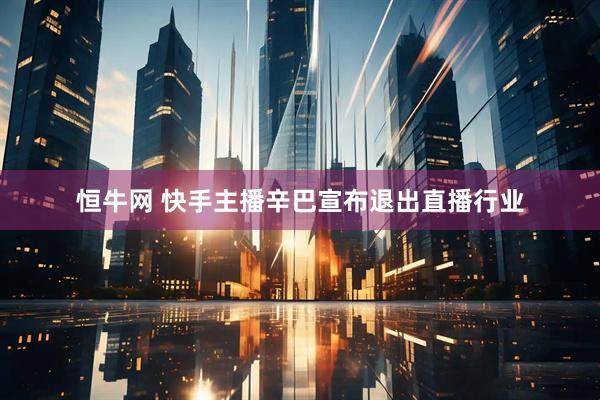 恒牛网 快手主播辛巴宣布退出直播行业