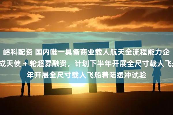 峪科配资 国内唯一具备商业载人航天全流程能力企业“穿越者”完成天使 + 轮超募融资，计划下半年开展全尺寸载人飞船着陆缓冲试验