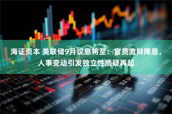 海证资本 美联储9月议息将至：官员激辩降息，人事变动引发独立性质疑再起