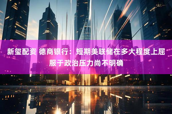 新玺配资 德商银行：短期美联储在多大程度上屈服于政治压力尚不明确