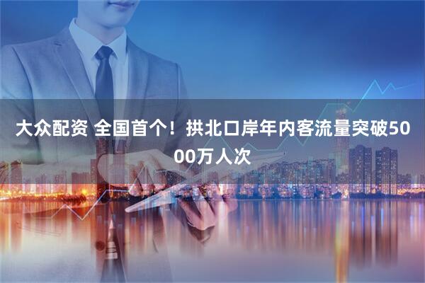 大众配资 全国首个！拱北口岸年内客流量突破5000万人次