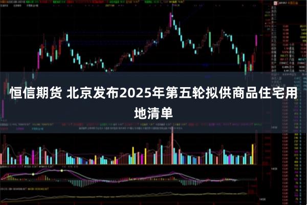 恒信期货 北京发布2025年第五轮拟供商品住宅用地清单