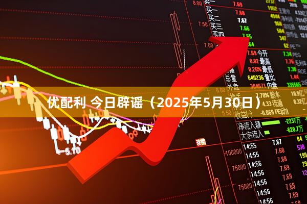 优配利 今日辟谣（2025年5月30日）