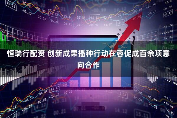 恒瑞行配资 创新成果播种行动在蓉促成百余项意向合作