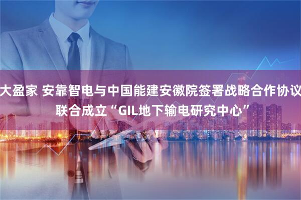大盈家 安靠智电与中国能建安徽院签署战略合作协议 联合成立“GIL地下输电研究中心”