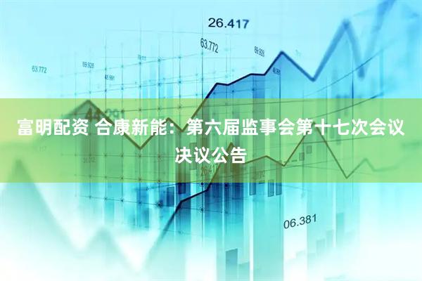 富明配资 合康新能：第六届监事会第十七次会议决议公告