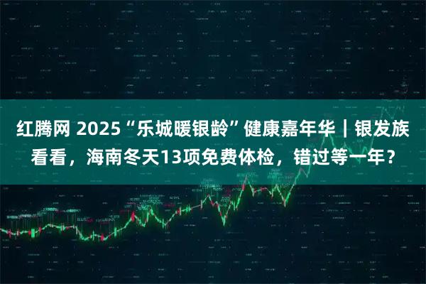 红腾网 2025“乐城暖银龄”健康嘉年华|银发族看看,海南冬天13项免费体检,错过等一年?