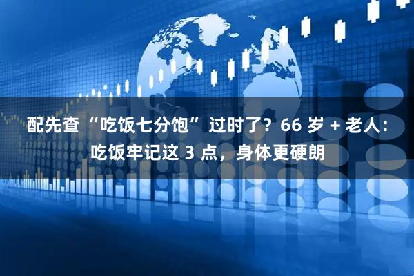 配先查 “吃饭七分饱” 过时了？66 岁 + 老人：吃饭牢记这 3 点，身体更硬朗