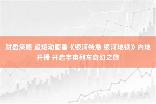 财盈策略 超短动画番《银河特急 银河地铁》内地开播 开启宇宙列车奇幻之旅