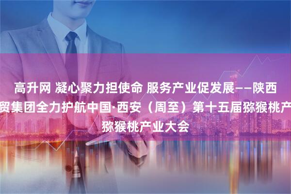 高升网 凝心聚力担使命 服务产业促发展——陕西国际经贸集团全力护航中国·西安（周至）第十五届猕猴桃产业大会