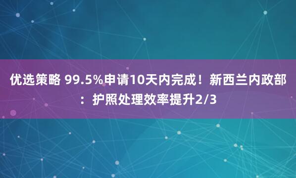 优选策略 99.5%申请10天内完成！新西兰内政部：护照处理效率提升2/3