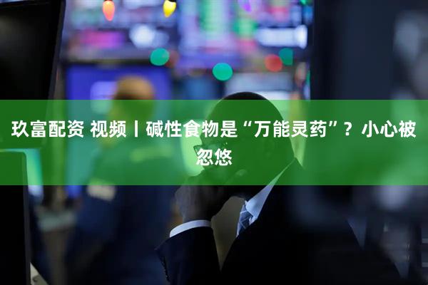 玖富配资 视频丨碱性食物是“万能灵药”？小心被忽悠