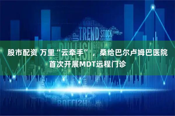 股市配资 万里“云牵手” ，桑给巴尔卢姆巴医院首次开展MDT远程门诊