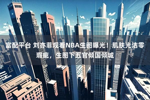 富配平台 刘亦菲观看NBA生图曝光!肌肤光洁零瑕疵,生图下五官倾国倾城