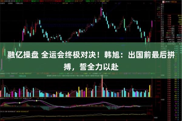 融亿操盘 全运会终极对决！韩旭：出国前最后拼搏，誓全力以赴