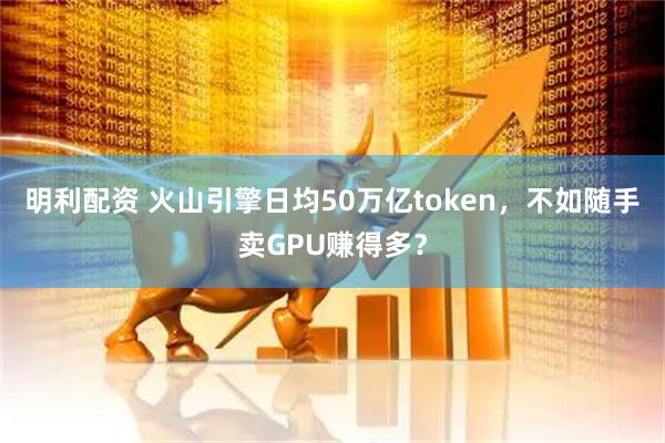 明利配资 火山引擎日均50万亿token，不如随手卖GPU赚得多？