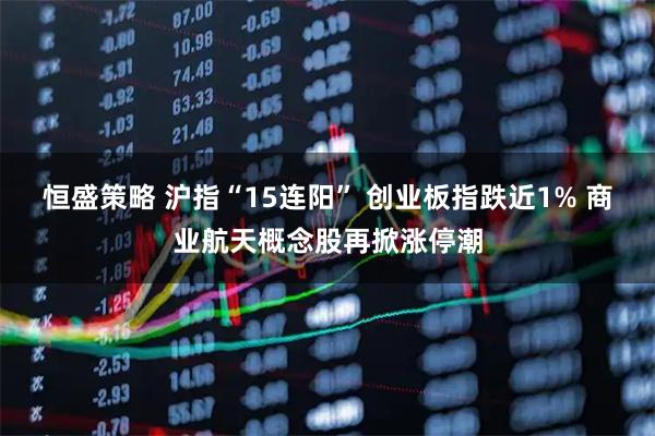 恒盛策略 沪指“15连阳” 创业板指跌近1% 商业航天概念股再掀涨停潮