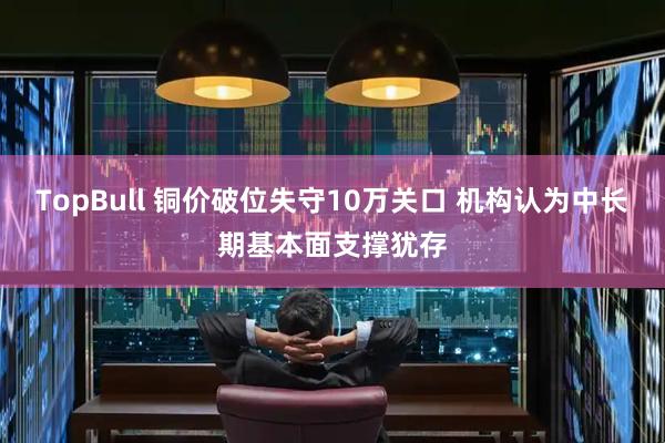 TopBull 铜价破位失守10万关口 机构认为中长期基本面支撑犹存