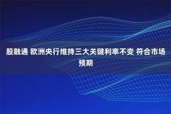 股融通 欧洲央行维持三大关键利率不变 符合市场预期