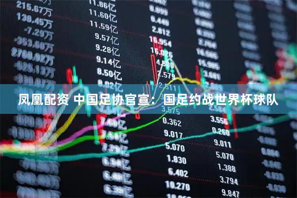 凤凰配资 中国足协官宣：国足约战世界杯球队